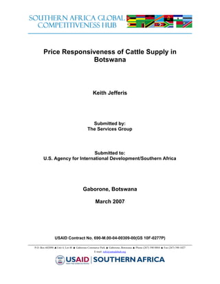 Price Responsiveness of Cattle Supply in
                     Botswana



                                              Keith Jefferis




                                            Submitted by:
                                          The Services Group




                              Submitted to:
       U.S. Agency for International Development/Southern Africa




                                      Gaborone, Botswana

                                                March 2007




                USAID Contract No. 690-M.00-04-00309-00(GS 10F-0277P)

P.O. Box 602090 ▲Unit 4, Lot 40 ▲ Gaborone Commerce Park ▲ Gaborone, Botswana ▲ Phone (267) 390 0884 ▲ Fax (267) 390 1027
                                               E-mail: info@satradehub.org
 