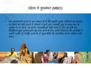 उद्देश्य से कप्रबधन (MBO)
ु ं
•
•

एक आतकवादी हमला है जब सरकार ही है और इसकी सुरक्षा एजेिसयों को छोड़कर
ं
हर िकसी को दोषी मानते है. कीमतों मे चारों ओर अनकही दख के कारण छत के
ु
माध्यम से जा रहे है, यह बािरश देवताओं को दोषी मानते है और यह किष क्षेत,
ृ
िबचौलिलयों द्वारा मुनाफाखोरी की जांच करने के िलए अपनी िवफलता की अनदेखी मे
अपनी गलती का संचयी प्रभाव है जो मुद्रास्फीित की वास्तिवक कारण स्वीकार नहीं
करता .

 