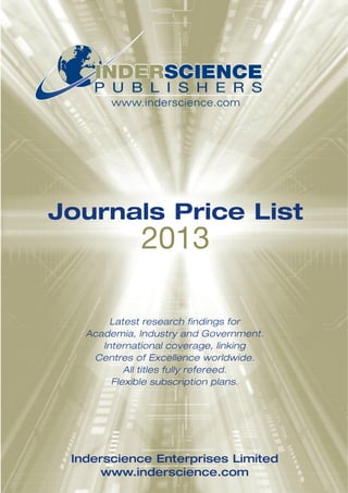 INDERSCIENCE
    P U B L I S H E R S
       www.inderscience.com




Journals Price List
             2013

        Latest research findings for
   Academia, Industry and Government.
      International coverage, linking
    Centres of Excellence worldwide.
           All titles fully refereed.
        Flexible subscription plans.




 Inderscience Enterprises Limited
      www.inderscience.com
 