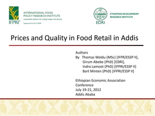 ETHIOPIAN DEVELOPMENT
                                         RESEARCH INSTITUTE




Prices and Quality in Food Retail in Addis
                     Authors
                     By Thomas Woldu (MSc) [IFPR/ESSP II],
                         Girum Abebe (PhD) [EDRI],
                         Indra Lamoot (PhD) [IFPRI/ESSP II]
                         Bart Minten (PhD) [IFPRI/ESSP II]

                     Ethiopian Economic Association
                     Conference
                     July 19-21, 2012
                     Addis Ababa


                                                                 1
 