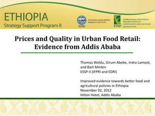 Prices and Quality in Urban Food Retail:
      Evidence from Addis Ababa

                    Thomas Woldu, Girum Abebe, Indra Lamoot,
                    and Bart Minten
                    ESSP-II (IFPRI and EDRI)

                    Improved evidence towards better food and
                    agricultural policies in Ethiopia
                    November 02, 2012
                    Hilton Hotel, Addis Ababa


                                                            1
 