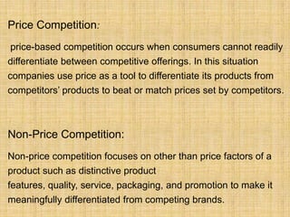 Price Competition:
price-based competition occurs when consumers cannot readily
differentiate between competitive offerings. In this situation
companies use price as a tool to differentiate its products from
competitors’ products to beat or match prices set by competitors.



Non-Price Competition:
Non-price competition focuses on other than price factors of a
product such as distinctive product
features, quality, service, packaging, and promotion to make it
meaningfully differentiated from competing brands.
 
