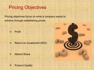 Pricing Objectives
Pricing objectives focus on what a company wants to
achieve through establishing prices.



       Profit



       Return on Investment (ROI)



       Market Share



       Product Quality
 