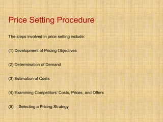Price Setting Procedure
The steps involved in price setting include:


(1) Development of Pricing Objectives


(2) Determination of Demand


(3) Estimation of Costs


(4) Examining Competitors’ Costs, Prices, and Offers


(5)   Selecting a Pricing Strategy
 