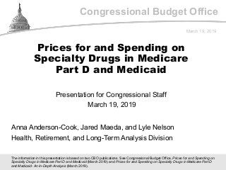 Congressional Budget Office
Presentation for Congressional Staff
March 19, 2019
March 19, 2019
Anna Anderson-Cook, Jared Maeda, and Lyle Nelson
Health, Retirement, and Long-Term Analysis Division
Prices for and Spending on
Specialty Drugs in Medicare
Part D and Medicaid
The information in this presentation is based on two CBO publications. See Congressional Budget Office, Prices for and Spending on
Specialty Drugs in Medicare Part D and Medicaid (March 2019) and Prices for and Spending on Specialty Drugs in Medicare Part D
and Medicaid: An In-Depth Analysis (March 2019).
 