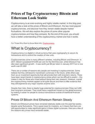 Prices of Top Cryptocurrency Bitcoin and
Ethereum Look Stable
Cryptocurrency is an ever-evolving and highly volatile market. In this blog post,
we will take a look at the prices of Bitcoin and Ethereum, the two most popular
cryptocurrencies, and discover how they remain stable despite market
fluctuations. We will also explore the prices of some other popular
cryptocurrencies and how they compare. By the end of this post, you should
have a better understanding of the cryptocurrency market and how it works.
For Those Who Want to Know More Info: Cryptocurrency
What Is Cryptocurrency?
Cryptocurrency is a digital or virtual currency that uses cryptography to secure its
transactions and to control the creation of new units.
Cryptocurrencies come in many different varieties, including Bitcoin and Ethereum. In
2017, Bitcoin surpassed $19,000 per coin for the first time ever, while Ethereum has
also seen significant growth – it was worth just $8 per token in January 2017 but is now
worth over $1,000!
There are a number of reasons why people are investing in cryptocurrencies. Some
believe that they will become mainstream currencies in the future, while others see
them as an investment opportunity that will provide them with long-term returns. There
have been recent trends in cryptocurrency prices which can be difficult to predict – this
makes it risky for those who invest without doing their own research. However, overall
the cryptocurrency markets appear to be quite secure and there is little evidence that
they will experience any major crashes anytime soon.
Despite their risks, there is clearly huge potential for cryptocurrencies if they can fulfill
their long-term promises. They could have a significant impact on the global economy
by making it easier for people to conduct transactions outside of traditional financial
systems.
Prices Of Bitcoin And Ethereum Remain Steady
Bitcoin and Ethereum prices have remained relatively stable over the past few weeks,
despite some fluctuations. This is good news for investors, as it means that there are
still opportunities to make significant gains in these digital currencies. Here are a few of
the reasons why prices have remained stable:.
 