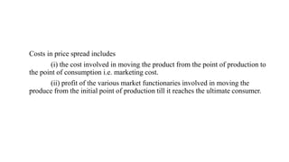 Costs in price spread includes
(i) the cost involved in moving the product from the point of production to
the point of consumption i.e. marketing cost.
(ii) profit of the various market functionaries involved in moving the
produce from the initial point of production till it reaches the ultimate consumer.
 
