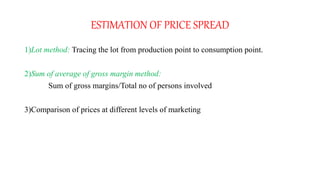 ESTIMATION OF PRICE SPREAD
1)Lot method: Tracing the lot from production point to consumption point.
2)Sum of average of gross margin method:
Sum of gross margins/Total no of persons involved
3)Comparison of prices at different levels of marketing
 
