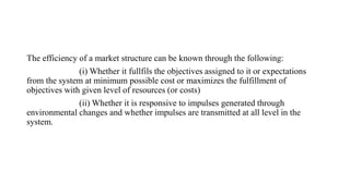 The efficiency of a market structure can be known through the following:
(i) Whether it fullfils the objectives assigned to it or expectations
from the system at minimum possible cost or maximizes the fulfillment of
objectives with given level of resources (or costs)
(ii) Whether it is responsive to impulses generated through
environmental changes and whether impulses are transmitted at all level in the
system.
 