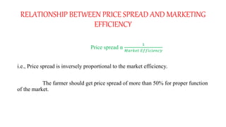 RELATIONSHIP BETWEEN PRICE SPREAD AND MARKETING
EFFICIENCY
Price spread α
1
𝑀𝑎𝑟𝑘𝑒𝑡 𝐸𝑓𝑓𝑖𝑐𝑖𝑒𝑛𝑐𝑦
i.e., Price spread is inversely proportional to the market efficiency.
The farmer should get price spread of more than 50% for proper function
of the market.
 