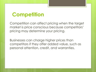Competition
Competition can affect pricing when the target
market is price conscious because competitors’
pricing may determine your pricing.
Businesses can charge higher prices than
competitors if they offer added value, such as
personal attention, credit, and warranties.
 