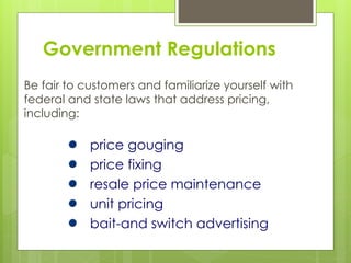 Government Regulations
Be fair to customers and familiarize yourself with
federal and state laws that address pricing,
including:
price gouging
price fixing
resale price maintenance
unit pricing
bait-and switch advertising
 