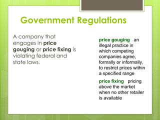 Government Regulations
A company that
engages in price
gouging or price fixing is
violating federal and
state laws.
price gouging an
illegal practice in
which competing
companies agree,
formally or informally,
to restrict prices within
a specified range
price fixing pricing
above the market
when no other retailer
is available
 