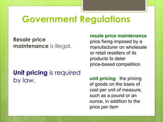 Government Regulations
Resale price
maintenance is illegal.
unit pricing the pricing
of goods on the basis of
cost per unit of measure,
such as a pound or an
ounce, in addition to the
price per item
Unit pricing is required
by law.
resale price maintenance
price fixing imposed by a
manufacturer on wholesale
or retail resellers of its
products to deter
price-based competition
 