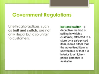 Government Regulations
Unethical practices, such
as bait and switch, are not
only illegal but also unfair
to customers.
bait and switch a
deceptive method of
selling in which a
customer, attracted to a
store by a sale-priced
item, is told either that
the advertised item is
unavailable or that it is
inferior to a higher-
priced item that is
available
 