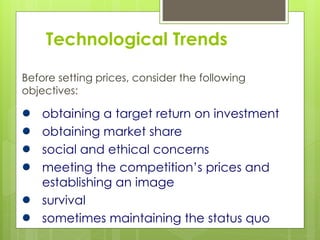 Technological Trends
Before setting prices, consider the following
objectives:
obtaining a target return on investment
obtaining market share
social and ethical concerns
meeting the competition’s prices and
establishing an image
survival
sometimes maintaining the status quo
 