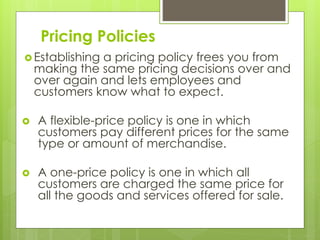 Pricing Policies
 Establishing a pricing policy frees you from
making the same pricing decisions over and
over again and lets employees and
customers know what to expect.
 A flexible-price policy is one in which
customers pay different prices for the same
type or amount of merchandise.
 A one-price policy is one in which all
customers are charged the same price for
all the goods and services offered for sale.
 