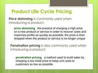 Product Life Cycle Pricing
Price skimming is commonly used when
introducing a product.
price skimming the practice of charging a high price
on a new product or service in order to recover costs and
maximize profits as quickly as possible; the price is then
dropped when the product or service is no longer unique
Penetration pricing is also commonly used when
introducing a product.
penetration pricing a method used to build sales by
charging a low initial price to keep unit costs to
customers as low as possible
 
