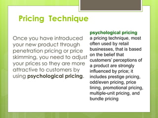 Pricing Technique
Once you have introduced
your new product through
penetration pricing or price
skimming, you need to adjust
your prices so they are more
attractive to customers by
using psychological pricing.
psychological pricing
a pricing technique, most
often used by retail
businesses, that is based
on the belief that
customers’ perceptions of
a product are strongly
influenced by price; it
includes prestige pricing,
odd/even pricing, price
lining, promotional pricing,
multiple-unit pricing, and
bundle pricing
 