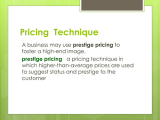 A business may use prestige pricing to
foster a high-end image.
prestige pricing a pricing technique in
which higher-than-average prices are used
to suggest status and prestige to the
customer
Pricing Technique
 