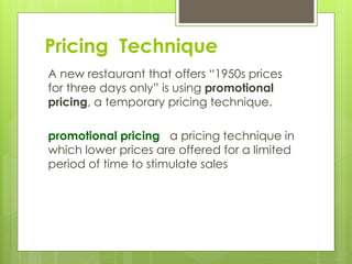 A new restaurant that offers “1950s prices
for three days only” is using promotional
pricing, a temporary pricing technique.
promotional pricing a pricing technique in
which lower prices are offered for a limited
period of time to stimulate sales
Pricing Technique
 