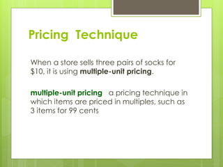 When a store sells three pairs of socks for
$10, it is using multiple-unit pricing.
multiple-unit pricing a pricing technique in
which items are priced in multiples, such as
3 items for 99 cents
Pricing Technique
 