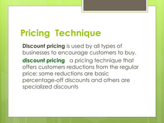 Discount pricing is used by all types of
businesses to encourage customers to buy.
discount pricing a pricing technique that
offers customers reductions from the regular
price; some reductions are basic
percentage-off discounts and others are
specialized discounts
Pricing Technique
 