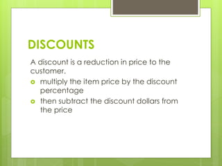 DISCOUNTS
A discount is a reduction in price to the
customer.
 multiply the item price by the discount
percentage
 then subtract the discount dollars from
the price
 