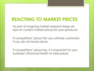 REACTING TO MARKET PRICES
As part of ongoing market research keep an
eye on current market prices for your products.
If competitors’ prices fall, you will lose customers
if you do not lower prices.
If competitors’ prices rise, it is important to your
business’s financial health to raise prices
 