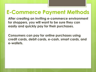 E-Commerce Payment Methods
After creating an inviting e-commerce environment
for shoppers, you will want to be sure they can
easily and quickly pay for their purchases.
Consumers can pay for online purchases using
credit cards, debit cards, e-cash, smart cards, and
e-wallets.
 
