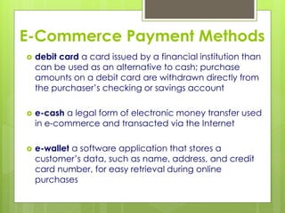 E-Commerce Payment Methods
 debit card a card issued by a financial institution than
can be used as an alternative to cash; purchase
amounts on a debit card are withdrawn directly from
the purchaser’s checking or savings account
 e-cash a legal form of electronic money transfer used
in e-commerce and transacted via the Internet
 e-wallet a software application that stores a
customer’s data, such as name, address, and credit
card number, for easy retrieval during online
purchases
 