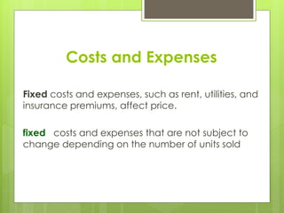 Costs and Expenses
Fixed costs and expenses, such as rent, utilities, and
insurance premiums, affect price.
fixed costs and expenses that are not subject to
change depending on the number of units sold
 