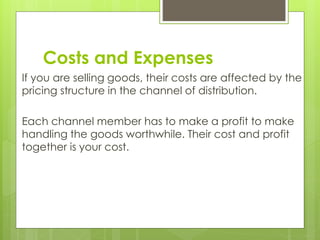 Costs and Expenses
If you are selling goods, their costs are affected by the
pricing structure in the channel of distribution.
Each channel member has to make a profit to make
handling the goods worthwhile. Their cost and profit
together is your cost.
 