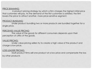 PRICE SKIMMING:
          A product pricing strategy by which a firm charges the highest initial price
that customers will pay. As the demand of the first customers is satisfied, the firm
lowers the price to attract another, more price-sensitive segment.

PRODUCT BUNDLING:
           Under product bundling two or more products are bundled together for a
single price.

PERCEIVED VALUE PRICING:
         The value of the goods for different consumers depends upon their
perception of utility of the goods.

VALUE PRICING:
        Under value pricing sellers try to create a high value of the product and
charge a low price.

LOSS LEADER PRICING:
         Multi product firms sell one product at a low price and compensate the loss
by other products.
 