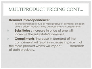MULTIPRODUCT PRICING CONT...

 Demand Interdependence:
    • Interdependence of two or more products’ demands on each
      other’s prices. Products may be substitutes or complements.
    Substitutes : Increase in price of one will
     increase the substitute’s demand.
    Compliments: Increase in demand of the
     compliment will result in increase in price of
 the main product which will impact          demands
 of both products.
 