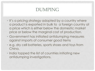 DUMPING

• It’s a pricing strategy adopted by a country where
  a product is exported in bulk to a foreign country at
  a price which is either below the domestic market
  price or below the marginal cost of production.
• Government has initiated antidumping measures
  against imports of consumer good items
• e.g. dry cell batteries, sports shoes and toys from
  China.
• India topped the list of countries initiating new
  antidumping investigations.
 
