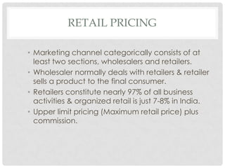RETAIL PRICING

• Marketing channel categorically consists of at
  least two sections, wholesalers and retailers.
• Wholesaler normally deals with retailers & retailer
  sells a product to the final consumer.
• Retailers constitute nearly 97% of all business
  activities & organized retail is just 7-8% in India.
• Upper limit pricing (Maximum retail price) plus
  commission.
 