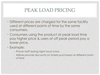 PEAK LOAD PRICING

• Different prices are charged for the same facility
  used at different points of time by the same
  consumers.
• Consumers using the product at peak load time
  pay higher price & users at off peak period pay a
  lower price.
• Example:
   • Phone tariff during night hours is low.
   • Airlines provide discounts on tickets purchased at different point
     of time
 