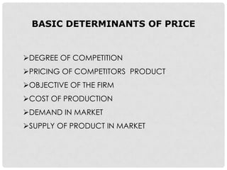 BASIC DETERMINANTS OF PRICE


DEGREE OF COMPETITION
PRICING OF COMPETITORS PRODUCT
OBJECTIVE OF THE FIRM
COST OF PRODUCTION
DEMAND IN MARKET
SUPPLY OF PRODUCT IN MARKET
 
