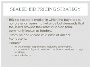SEALED BID PRICING STRATEGY

• This is a separate market in which the buyer does
  not prefer an open market price but demands that
  the sellers provide their rates in sealed form,
  commonly known as tenders.
• It may be considered as a case of limited
  Monopsony.
• Example:
   • All government departments including construction,
     procurement of goods, vehicles, machinery are done through
     tendering.
   • Indian Railways.
 