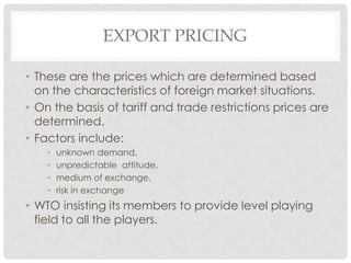 EXPORT PRICING

• These are the prices which are determined based
  on the characteristics of foreign market situations.
• On the basis of tariff and trade restrictions prices are
  determined.
• Factors include:
    •   unknown demand,
    •   unpredictable attitude,
    •   medium of exchange,
    •   risk in exchange
• WTO insisting its members to provide level playing
  field to all the players.
 