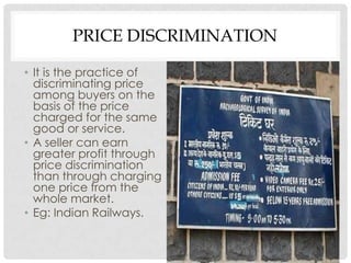 PRICE DISCRIMINATION

• It is the practice of
  discriminating price
  among buyers on the
  basis of the price
  charged for the same
  good or service.
• A seller can earn
  greater profit through
  price discrimination
  than through charging
  one price from the
  whole market.
• Eg: Indian Railways.
 
