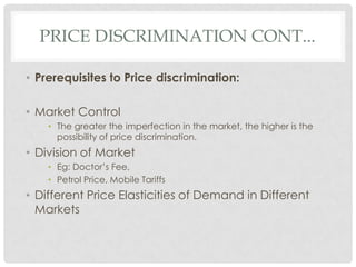 PRICE DISCRIMINATION CONT...

• Prerequisites to Price discrimination:

• Market Control
    • The greater the imperfection in the market, the higher is the
      possibility of price discrimination.
• Division of Market
    • Eg: Doctor’s Fee,
    • Petrol Price, Mobile Tariffs
• Different Price Elasticities of Demand in Different
  Markets
 