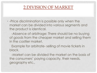 2.DIVISION OF MARKET


• -Price discrimination is possible only when the
  market can be divided into various segments and
  the product is identical.
    -Absence of arbitrage: There should be no buying
  of goods from the cheaper market and selling them
  in the costlier market.
    Example for arbitrate- selling of movie tickets in
  black.
    -Market can be divided the market on the basis of
  the consumers’ paying capacity, their needs,
  geography etc.,
 