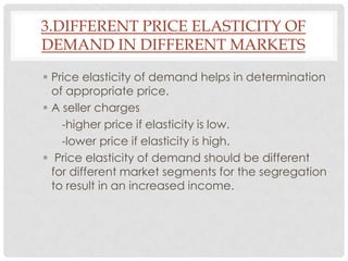 3.DIFFERENT PRICE ELASTICITY OF
DEMAND IN DIFFERENT MARKETS

 Price elasticity of demand helps in determination
  of appropriate price.
 A seller charges
    -higher price if elasticity is low.
    -lower price if elasticity is high.
 Price elasticity of demand should be different
  for different market segments for the segregation
  to result in an increased income.
 