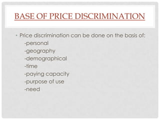 BASE OF PRICE DISCRIMINATION

• Price discrimination can be done on the basis of:
    -personal
    -geography
    -demographical
    -time
    -paying capacity
    -purpose of use
    -need
 