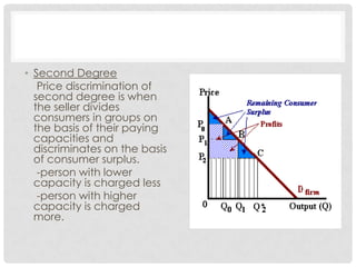 • Second Degree
   Price discrimination of
  second degree is when
  the seller divides
  consumers in groups on
  the basis of their paying
  capacities and
  discriminates on the basis
  of consumer surplus.
   -person with lower
  capacity is charged less
   -person with higher
  capacity is charged
  more.
 