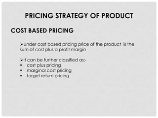 PRICING STRATEGY OF PRODUCT

COST BASED PRICING

  Under cost based pricing price of the product is the
  sum of cost plus a profit margin

  It can be further classified as:-
   cost plus pricing
   marginal cost pricing
   target return pricing
 