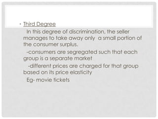 • Third Degree
   In this degree of discrimination, the seller
  manages to take away only a small portion of
  the consumer surplus.
   -consumers are segregated such that each
  group is a separate market
    -different prices are charged for that group
  based on its price elasticity
   Eg- movie tickets
 