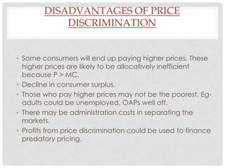 DISADVANTAGES OF PRICE
            DISCRIMINATION


• Some consumers will end up paying higher prices. These
  higher prices are likely to be allocatively inefficient
  because P > MC.
• Decline in consumer surplus.
• Those who pay higher prices may not be the poorest. Eg-
  adults could be unemployed, OAPs well off.
• There may be administration costs in separating the
  markets.
• Profits from price discrimination could be used to finance
  predatory pricing.
 